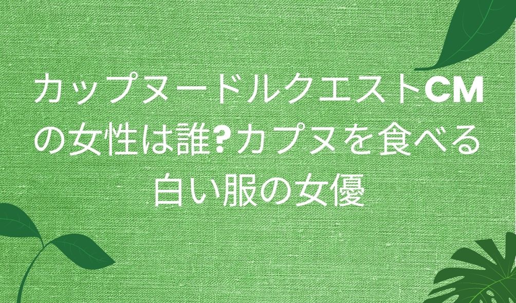 カップヌードルクエストcmの女性は誰 カプヌを食べる白い服の女優 気になるcm情報を教えます