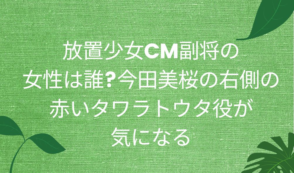 放置少女cm副将の女性は誰 今田美桜の右側の赤いタワラトウタ役が気になる 気になるcm情報を教えます